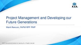 Project Management and Developing our
Future Generations
Mark Reeson, FAPM RPP PMP

©2013 International Institute for Learning, Inc., All rights reserved.

 