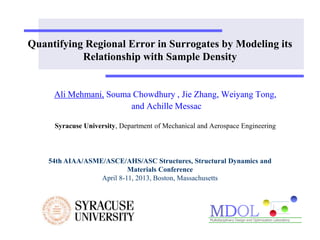 Quantifying Regional Error in Surrogates by Modeling its 
Relationship with Sample Density 
Ali Mehmani, Souma Chowdhury , Jie Zhang, Weiyang Tong, 
and Achille Messac 
Syracuse University, Department of Mechanical and Aerospace Engineering 
54th AIAA/ASME/ASCE/AHS/ASC Structures, Structural Dynamics and 
Materials Conference 
April 8-11, 2013, Boston, Massachusetts 
 