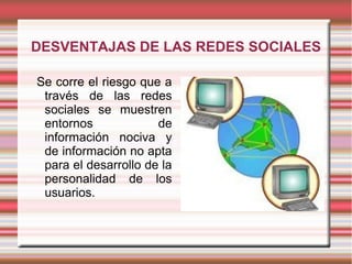 DESVENTAJAS DE LAS REDES SOCIALES

Se corre el riesgo que a
 través de las redes
 sociales se muestren
 entornos             de
 información nociva y
 de información no apta
 para el desarrollo de la
 personalidad de los
 usuarios.
 