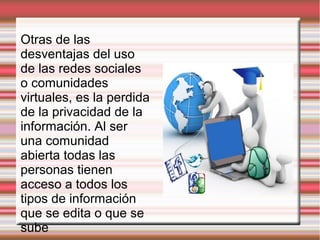 Otras de las
desventajas del uso
de las redes sociales
o comunidades
virtuales, es la perdida
de la privacidad de la
información. Al ser
una comunidad
abierta todas las
personas tienen
acceso a todos los
tipos de información
que se edita o que se
sube
 