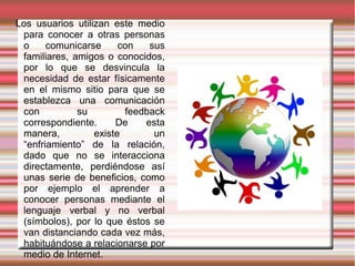 Los usuarios utilizan este medio
 para conocer a otras personas
 o     comunicarse      con   sus
 familiares, amigos o conocidos,
 por lo que se desvincula la
 necesidad de estar físicamente
 en el mismo sitio para que se
 establezca una comunicación
 con          su         feedback
 correspondiente.      De    esta
 manera,          existe       un
 “enfriamiento” de la relación,
 dado que no se interacciona
 directamente, perdiéndose así
 unas serie de beneficios, como
 por ejemplo el aprender a
 conocer personas mediante el
 lenguaje verbal y no verbal
 (símbolos), por lo que éstos se
 van distanciando cada vez más,
 habituándose a relacionarse por
 medio de Internet.
 