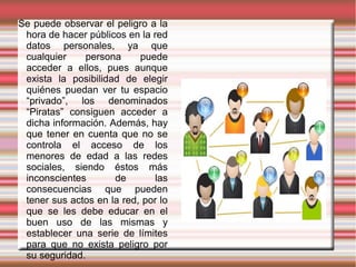 Se puede observar el peligro a la
 hora de hacer públicos en la red
 datos personales, ya que
 cualquier    persona      puede
 acceder a ellos, pues aunque
 exista la posibilidad de elegir
 quiénes puedan ver tu espacio
 “privado”, los denominados
 “Piratas” consiguen acceder a
 dicha información. Además, hay
 que tener en cuenta que no se
 controla el acceso de los
 menores de edad a las redes
 sociales, siendo éstos más
 inconscientes       de        las
 consecuencias que pueden
 tener sus actos en la red, por lo
 que se les debe educar en el
 buen uso de las mismas y
 establecer una serie de límites
 para que no exista peligro por
 su seguridad.
 