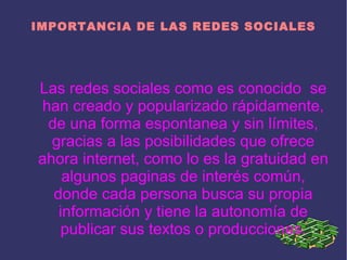 IMPORTANCIA DE LAS REDES SOCIALES




Las redes sociales como es conocido se
han creado y popularizado rápidamente,
 de una forma espontanea y sin límites,
  gracias a las posibilidades que ofrece
ahora internet, como lo es la gratuidad en
    algunos paginas de interés común,
  donde cada persona busca su propia
   información y tiene la autonomía de
    publicar sus textos o producciones.
 