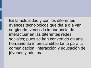 En la actualidad y con los diferentes
avances tecnológicos que día a día van
surgiendo, vemos la importancia de
interactuar en las diferentes redes
sociales; pues se han convertido en una
herramienta imprescindible tanto para la
comunicación, interacción y educación de
jóvenes y adultos.
 