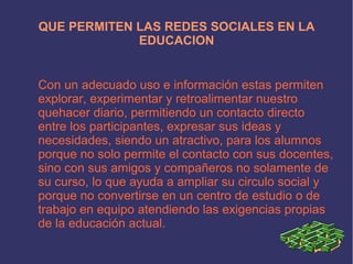 QUE PERMITEN LAS REDES SOCIALES EN LA
             EDUCACION


Con un adecuado uso e información estas permiten
explorar, experimentar y retroalimentar nuestro
quehacer diario, permitiendo un contacto directo
entre los participantes, expresar sus ideas y
necesidades, siendo un atractivo, para los alumnos
porque no solo permite el contacto con sus docentes,
sino con sus amigos y compañeros no solamente de
su curso, lo que ayuda a ampliar su circulo social y
porque no convertirse en un centro de estudio o de
trabajo en equipo atendiendo las exigencias propias
de la educación actual.
 