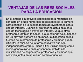 VENTAJAS DE LAS REES SOCIALES
      PARA LA EDUCACION
En el ámbito educativo la capacidad para mantener en
contacto un grupo numeroso de personas es la primera
característica de la cual podemos aprovecharnos con el
uso de internet. Cuando el profesor no actúa solo en el
uso de tecnologías a través de Internet, ya que otros
profesores también lo hacen, o aún estando solo, dispone
de un elevado número de alumnos, la dispersión en las
fuentes de información de profesores y alumnos puede
dificultar la eficacia de la tarea educativa que son
independientes entre sí. Seria difícil utilizar el blog como
medio generalizado en la enseñanza, debido a la
multiplicidad de asignaturas, profesores y alumnos que
conviven juntos en un mismo centro educativo
 