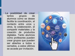 La posibilidad de crear
 tantos       grupos      de
 alumnos como se desee
 facilita la coordinación, el
 contacto entre unos y
 otros, la colaboración, el
 compartir materiales y la
 creación de productos
 digitales. Tanto alumnos
 como profesores pueden
 crear grupos que pueden
 ser abiertos a todos o
 cerrados, a estos últimos
 se accede por invitación.
 