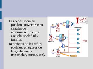 Las redes sociales
 pueden convertirse en
 canales de
 comunicación entre
 escuela, sociedad y
 familia.
Beneficios de las redes
 sociales, en cursos de
 larga distancia
 (tutoriales, cursos, etc).
 