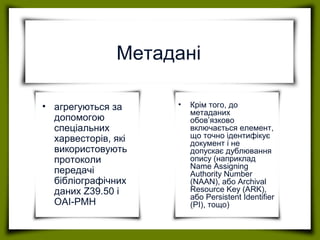 Метадані
• агрегуються за
допомогою
спеціальних
харвесторів, які
використовують
протоколи
передачі
бібліографічних
даних Z39.50 і
OAI-PMH
• Крім того, до
метаданих
обов’язково
включається елемент,
що точно ідентифікує
документ і не
допускає дублювання
опису (наприклад
Name Assigning
Authority Number
(NAAN), або Archival
Resource Key (ARK),
або Persistent Identifier
(PI), тощо)
 