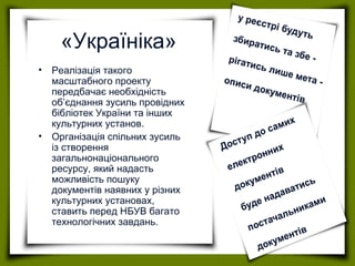 «Україніка»
• Реалізація такого
масштабного проекту
передбачає необхідність
об’єднання зусиль провідних
бібліотек України та інших
культурних установ.
• Організація спільних зусиль
із створення
загальнонаціонального
ресурсу, який надасть
можливість пошуку
документів наявних у різних
культурних установах,
ставить перед НБУВ багато
технологічних завдань.
 