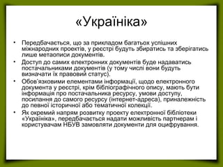 «Україніка»
• Передбачається, що за прикладом багатьох успішних
міжнародних проектів, у реєстрі будуть збиратись та зберігатись
лише метаописи документів.
• Доступ до самих електронних документів буде надаватись
постачальниками документів (у тому числі вони будуть
визначати їх правовий статус).
• Обов’язковими елементами інформації, щодо електронного
документа у реєстрі, крім бібліографічного опису, мають бути
інформація про постачальника ресурсу, умови доступу,
посилання до самого ресурсу (інтернет-адреса), приналежність
до певної історичної або тематичної колекції.
• Як окремий напрям розвитку проекту електронної бібліотеки
«Україніка», передбачається надати можливість партнерам і
користувачам НБУВ замовляти документи для оцифрування.
 