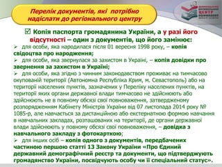 Перелік документів, які потрібно
надіслати до регіонального центру
 Копія паспорта громадянина України, а у разі його
відсутності – один з документів, що його замінює:
 для особи, яка народилася після 01 вересня 1998 року, – копія
свідоцтва про народження;
 для особи, яка звернулася за захистом в Україні, – копія довідки про
звернення за захистом в Україні;
 для особи, яка згідно з чинним законодавством проживає на тимчасово
окупованій території (Автономна Республіка Крим, м. Севастополь) або на
території населених пунктів, зазначених у Переліку населених пунктів, на
території яких органи державної влади тимчасово не здійснюють або
здійснюють не в повному обсязі свої повноваження, затвердженому
розпорядженням Кабінету Міністрів України від 07 листопада 2014 року №
1085-р, але навчається за дистанційною або екстернатною формою навчання
в навчальних закладах, розташованих на території, де органи державної
влади здійснюють у повному обсязі свої повноваження, – довідка з
навчального закладу з фотокарткою;
 для інших осіб – копія одного з документів, передбачених
частиною першою статті 13 Закону України «Про Єдиний
державний демографічний реєстр та документи, що підтверджують
громадянство України, посвідчують особу чи її спеціальний статус».
 