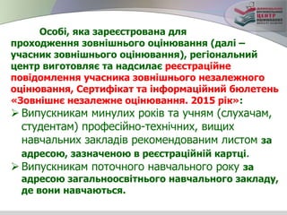 Особі, яка зареєстрована для
проходження зовнішнього оцінювання (далі –
учасник зовнішнього оцінювання), регіональний
центр виготовляє та надсилає реєстраційне
повідомлення учасника зовнішнього незалежного
оцінювання, Сертифікат та інформаційний бюлетень
«Зовнішнє незалежне оцінювання. 2015 рік»:
 Випускникам минулих років та учням (слухачам,
студентам) професійно-технічних, вищих
навчальних закладів рекомендованим листом за
адресою, зазначеною в реєстраційній картці.
 Випускникам поточного навчального року за
адресою загальноосвітнього навчального закладу,
де вони навчаються.
 