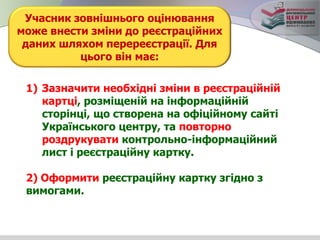 1) Зазначити необхідні зміни в реєстраційній
картці, розміщеній на інформаційній
сторінці, що створена на офіційному сайті
Українського центру, та повторно
роздрукувати контрольно-інформаційний
лист і реєстраційну картку.
2) Оформити реєстраційну картку згідно з
вимогами.
Учасник зовнішнього оцінювання
може внести зміни до реєстраційних
даних шляхом перереєстрації. Для
цього він має:
 
