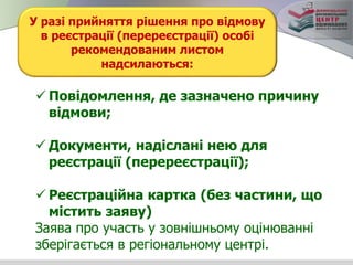 У разі прийняття рішення про відмову
в реєстрації (перереєстрації) особі
рекомендованим листом
надсилаються:
 Повідомлення, де зазначено причину
відмови;
 Документи, надіслані нею для
реєстрації (перереєстрації);
 Реєстраційна картка (без частини, що
містить заяву)
Заява про участь у зовнішньому оцінюванні
зберігається в регіональному центрі.
 