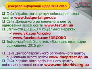 Джерела інформації щодо ЗНО 2015
 Сайт Українського центру оцінювання якості
освіти www.testportal.gov.ua
 Сайт Донецького регіонального центру
оцінювання якості освіти www.test.dn.ua
 Спільнота ДРЦОЯО у соціальних мережах:
 www.vk.com/drcoko
 www.facebook.com/DRCOKO
 Інформаційний бюлетень «Зовнішнє незалежне
оцінювання. 2015 рік»
 Сайт Дніпропетровського регіонального центру
оцінювання якості освіти www.dneprtest.dp.ua
 Сайт Харківського регіонального центру
оцінювання якості освіти www.zno-kharkiv.org.ua
 
