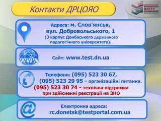 Адреса: м. Слов’янськ,
вул. Добровольського, 1
(3 корпус Донбаського державного
педагогічного університету).
Контакти ДРЦОЯО
Сайт: www.test.dn.ua
Телефони: (095) 523 30 67,
(095) 523 29 95 - організаційні питання.
(095) 523 30 74 - технічна підтримка
при здійсненні реєстрації на ЗНО
Електронна адреса:
rc.donetsk@testportal.com.ua
 