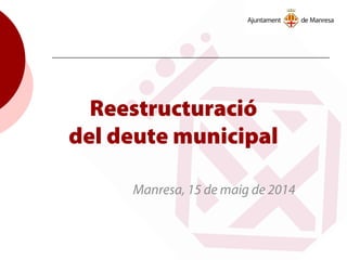 Reestructuració
del deute municipal
Manresa, 15 de maig de 2014
 