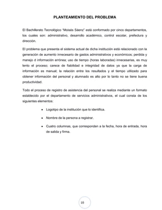 10
PLANTEAMIENTO DEL PROBLEMA
El Bachillerato Tecnológico “Moisés Sáenz” está conformado por cinco departamentos,
los cuales son: administrativo, desarrollo académico, control escolar, prefectura y
dirección.
El problema que presenta el sistema actual de dicha institución está relacionado con la
generación de aumento innecesario de gastos administrativos y económicos; perdida y
manejo d información errónea; uso de tiempo (horas laboradas) innecesarias, es muy
lento el proceso; carece de fiabilidad e integridad de datos ya que la carga de
información es manual; la relación entre los resultados y el tiempo utilizado para
obtener información del personal y alumnado es alto por lo tanto no se tiene buena
productividad.
Todo el proceso de registro de asistencia del personal se realiza mediante un formato
establecido por el departamento de servicios administrativos, el cual consta de los
siguientes elementos:
Logotipo de la institución que lo identifica.
Nombre de la persona a registrar.
Cuatro columnas, que corresponden a la fecha, hora de entrada, hora
de salida y firma.
 