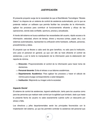 13
JUSTIFICACIÓN
El presente proyecto surge de la necesidad de que el Bachillerato Tecnológico “Moisés
Sáenz” no dispone de un sistema de control de asistencia automatizado, por lo que se
pretende realizar un software que permita facilitar las consultas de la información,
agilizar los procesos para contribuir al funcionamiento eficiente y eficaz de las
operaciones, siendo esta confiable, oportuna, precisa y actualizada.
A través del sistema se busca satisfacer las necesidades del usuario, rápido acceso a la
información, velocidad, ahorro de tiempo, dinero y recursos (cintas, papel, etc.). Los
sistemas automatizados, representan la unificación entre hardware, software, personas,
procedimientos y datos.
El proyecto que se llevara a cabo será de gran beneficio, no solo para la institución,
sino para el personal en general, ya que con ello se hará eficiente el control de
asistencias, y por lo tanto la manipulación de la información para la elaboración del
reporte de nómina.
Dirección: Proporcionándole el control de la información para hacer toma de
decisiones.
Personal docente: Evita el retraso a sus labores académicas.
Departamento Académico: Para agilizar los procesos y hacer el cálculo de
nómina para el pago correspondiente a cada trabajador.
Institución: Mejorando su imagen ante la sociedad.
Impacto Social
El sistema de control de asistencias, logrará satisfacción, tanto para los usuarios como
para las personas que realizan este control por la agilidad que brindará, dado que hasta
la presente fecha de usuario no sabe exactamente cuándo sufre un descuento por
atraso o falta.
Los directivos y jefes departamentales serán los principales favorecidos con la
implantación del sistema, ya que les permitirá controlar la asistencia del personal que
 