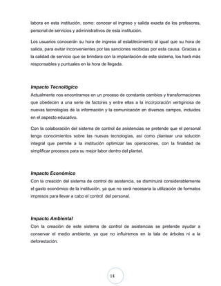 14
labora en esta institución, como: conocer el ingreso y salida exacta de los profesores,
personal de servicios y administrativos de esta institución.
Los usuarios conocerán su hora de ingreso al establecimiento al igual que su hora de
salida, para evitar inconvenientes por las sanciones recibidas por esta causa. Gracias a
la calidad de servicio que se brindara con la implantación de este sistema, los hará más
responsables y puntuales en la hora de llegada.
Impacto Tecnológico
Actualmente nos encontramos en un proceso de constante cambios y transformaciones
que obedecen a una serie de factores y entre ellas a la incorporación vertiginosa de
nuevas tecnologías de la información y la comunicación en diversos campos, incluidos
en el aspecto educativo.
Con la colaboración del sistema de control de asistencias se pretende que el personal
tenga conocimientos sobre las nuevas tecnologías, así como plantear una solución
integral que permite a la institución optimizar las operaciones, con la finalidad de
simplificar procesos para su mejor labor dentro del plantel.
Impacto Económico
Con la creación del sistema de control de asistencia, se disminuirá considerablemente
el gasto económico de la institución, ya que no será necesaria la utilización de formatos
impresos para llevar a cabo el control del personal.
Impacto Ambiental
Con la creación de este sistema de control de asistencias se pretende ayudar a
conservar el medio ambiente, ya que no influiremos en la tala de árboles ni a la
deforestación.
 