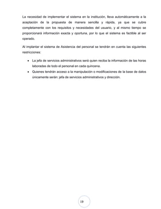 19
La necesidad de implementar el sistema en la institución, lleva automáticamente a la
aceptación de la propuesta de manera sencilla y rápida, ya que se cubre
completamente con los requisitos y necesidades del usuario, y al mismo tiempo se
proporcionará información exacta y oportuna, por lo que el sistema es factible al ser
operado.
Al implantar el sistema de Asistencia del personal se tendrán en cuenta las siguientes
restricciones:
La jefa de servicios administrativos será quien reciba la información de las horas
laboradas de todo el personal en cada quincena.
Quienes tendrán acceso a la manipulación o modificaciones de la base de datos
únicamente serán: jefa de servicios administrativos y dirección.
 