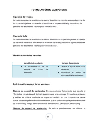 20
FORMULACIÓN DE LA HIPÓTESIS
Hipótesis de Trabajo
La implementación de un sistema de control de asistencia permite generar el reporte de
las horas trabajadas e incrementar el sentido de la responsabilidad y puntualidad del
personal del Bachillerato Tecnológico “Moisés Sáenz”.
Hipótesis Nula
La implementación de un sistema de control de asistencia no permite generar el reporte
de las horas trabajadas e incrementar el sentido de la responsabilidad y puntualidad del
personal del Bachillerato Tecnológico “Moisés Sáenz”.
Identificación de las variables
Variable Independiente Variable Dependiente
La implementación de un
sistema de control de
asistencia.
Generar el reporte de las horas
trabajadas.
Incrementar el sentido de
responsabilidad y puntualidad.
Definición Conceptual de las variables
Sistema de control de asistencias: Es una poderosa herramienta que ejecuta el
“Control de horario laboral” de los trabajadores de una empresa. El reporte de entradas
y salidas, se obtiene mediante un programa instalado en una computadora, desde
donde se descarga la información del control, que es procesada para generar el informe
de asistencias y tiempo de los empleados de la empresa. (MarcadorDePosición1)
Sistema de control de asistencias: Se enfoca principalmente en obtener la
 