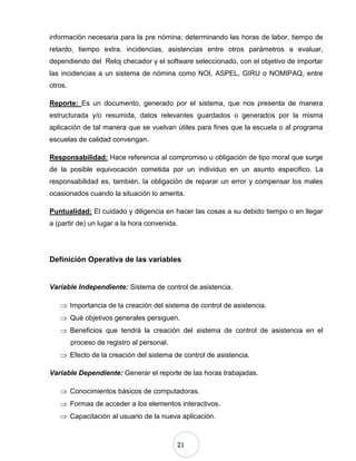 21
información necesaria para la pre nómina; determinando las horas de labor, tiempo de
retardo, tiempo extra, incidencias, asistencias entre otros parámetros a evaluar,
dependiendo del Reloj checador y el software seleccionado, con el objetivo de importar
las incidencias a un sistema de nómina como NOI, ASPEL, GIRU o NOMIPAQ, entre
otros.
Reporte: Es un documento, generado por el sistema, que nos presenta de manera
estructurada y/o resumida, datos relevantes guardados o generados por la misma
aplicación de tal manera que se vuelvan útiles para fines que la escuela o al programa
escuelas de calidad convengan.
Responsabilidad: Hace referencia al compromiso u obligación de tipo moral que surge
de la posible equivocación cometida por un individuo en un asunto especifico. La
responsabilidad es, también, la obligación de reparar un error y compensar los males
ocasionados cuando la situación lo amerita.
Puntualidad: El cuidado y diligencia en hacer las cosas a su debido tiempo o en llegar
a (partir de) un lugar a la hora convenida.
Definición Operativa de las variables
Variable Independiente: Sistema de control de asistencia.
Importancia de la creación del sistema de control de asistencia.
Qué objetivos generales persiguen.
Beneficios que tendrá la creación del sistema de control de asistencia en el
proceso de registro al personal.
Efecto de la creación del sistema de control de asistencia.
Variable Dependiente: Generar el reporte de las horas trabajadas.
Conocimientos básicos de computadoras.
Formas de acceder a los elementos interactivos.
Capacitación al usuario de la nueva aplicación.
 