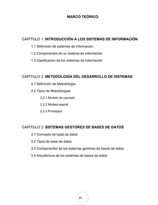 23
MARCO TEÓRICO
CAPITULO 1: INTRODUCCIÓN A LOS SISTEMAS DE INFORMACIÓN
1.1 Definición de sistemas de información
1.2 Componentes de un sistema de información
1.3 Clasificación de los sistemas de información
CAPITULO 2: METODOLOGÍA DEL DESARROLLO DE SISTEMAS
2.1 Definición de Metodología
2.2 Tipos de Metodologías
2.2.1 Modelo de cascada
2.2.2 Modelo espiral
2.2.3 Prototipos
CAPITULO 3: SISTEMAS GESTORES DE BASES DE DATOS
3.1 Concepto de base de datos
3.2 Tipos de base de datos
3.3 Componentes de los sistemas gestores de bases de datos
3.4 Arquitectura de los sistemas de bases de datos
 