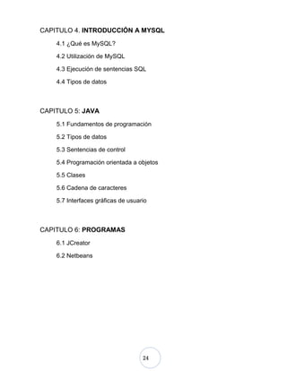 24
CAPITULO 4. INTRODUCCIÓN A MYSQL
4.1 ¿Qué es MySQL?
4.2 Utilización de MySQL
4.3 Ejecución de sentencias SQL
4.4 Tipos de datos
CAPITULO 5: JAVA
5.1 Fundamentos de programación
5.2 Tipos de datos
5.3 Sentencias de control
5.4 Programación orientada a objetos
5.5 Clases
5.6 Cadena de caracteres
5.7 Interfaces gráficas de usuario
CAPITULO 6: PROGRAMAS
6.1 JCreator
6.2 Netbeans
 