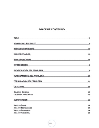 iii
ÍNDICE DE CONTENIDO
TEMA II
NOMBRE DEL PROYECTO II
ÍNDICE DE CONTENIDO III
ÍNDICE DE TABLAS VI
ÍNDICE DE FIGURAS VII
INTRODUCCIÓN 8
IDENTIFICACIÓN DEL PROBLEMA 9
PLANTEAMIENTO DEL PROBLEMA 10
FORMULACIÓN DEL PROBLEMA 11
OBJETIVOS 12
OBJETIVO GENERAL 12
OBJETIVOS ESPECÍFICOS 12
JUSTIFICACIÓN 13
IMPACTO SOCIAL 13
IMPACTO TECNOLÓGICO 14
IMPACTO ECONÓMICO 14
IMPACTO AMBIENTAL 14
 