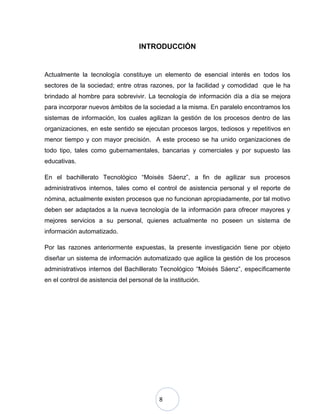 8
INTRODUCCIÓN
Actualmente la tecnología constituye un elemento de esencial interés en todos los
sectores de la sociedad; entre otras razones, por la facilidad y comodidad que le ha
brindado al hombre para sobrevivir. La tecnología de información día a día se mejora
para incorporar nuevos ámbitos de la sociedad a la misma. En paralelo encontramos los
sistemas de información, los cuales agilizan la gestión de los procesos dentro de las
organizaciones, en este sentido se ejecutan procesos largos, tediosos y repetitivos en
menor tiempo y con mayor precisión. A este proceso se ha unido organizaciones de
todo tipo, tales como gubernamentales, bancarias y comerciales y por supuesto las
educativas.
En el bachillerato Tecnológico “Moisés Sáenz”, a fin de agilizar sus procesos
administrativos internos, tales como el control de asistencia personal y el reporte de
nómina, actualmente existen procesos que no funcionan apropiadamente, por tal motivo
deben ser adaptados a la nueva tecnología de la información para ofrecer mayores y
mejores servicios a su personal, quienes actualmente no poseen un sistema de
información automatizado.
Por las razones anteriormente expuestas, la presente investigación tiene por objeto
diseñar un sistema de información automatizado que agilice la gestión de los procesos
administrativos internos del Bachillerato Tecnológico “Moisés Sáenz”, específicamente
en el control de asistencia del personal de la institución.
 