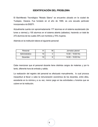 9
IDENTIFICACIÓN DEL PROBLEMA
El Bachillerato Tecnológico “Moisés Sáenz” se encuentra ubicado en la ciudad de
Tuxtepec, Oaxaca. Fue fundado en el año de 1999, es una escuela particular
incorporada a la DGETI.
Actualmente cuenta con aproximadamente 177 alumnas en el sistema escolarizado (de
lunes a viernes) y 105 alumnos en el sistema abierto (sábados), haciendo un total de
272 alumnos de los cuales 30% son hombres y 70% mujeres.
Además en la institución labora el siguiente personal:
Personal H M Jornada Laboral
Administrativo 10 3 13:00 – 19:00 Hrs
Docentes 10 9 14:00 – 19:00 Hrs
Cabe mencionar que el personal docente tiene distintos cargos de materias y por lo
tanto, diferente hora de entrada y salida.
La realización del registro del personal es efectuado manualmente, lo cual provoca
inexactitud al llevar a cabo la remuneración económica de los docentes, entre ellos,
excedente en la nómina y a su vez, menor pago en las actividades u horarios que se
cubren en la institución.
 