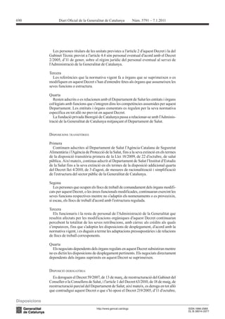 690




        Les persones titulars de les unitats previstes a l’article 2 d’aquest Decret i la del




      Tercera
        Les referències que la normativa vigent fa a òrgans que se suprimeixen o es

      seves funcions o estructura.

      Quarta
        Resten adscrits o es relacionen amb el Departament de Salut les entitats i òrgans
      col·legiats amb funcions que s’integren dins les competències assumides per aquest
      Departament. Les entitats i òrgans esmentats es regulen per la seva normativa

                                                                                            -



      DISPOSICIONS TRANSITÒRIES

      Primera
        Continuen adscrites al Departament de Salut l’Agència Catalana de Seguretat
      Alimentària i l’Agència de Protecció de la Salut, fins a la seva extinció en els termes
      de la disposició transitòria primera de la Llei 18/2009, de 22 d’octubre, de salut

      de la Salut fins a la seva extinció en els termes de la disposició addicional quarta
      del Decret llei 4/2010, de 3 d’agost, de mesures de racionalització i simplificació


      Segona
         Les persones que ocupen els llocs de treball de comandament dels òrgans modifi-
      cats per aquest Decret, o les àrees funcionals modificades, continuaran exercint les
      seves funcions respectives mentre no s’adaptin els nomenaments o es proveeixin,
      si escau, els llocs de treball d’acord amb l’estructura regulada.

      Tercera

      resultin afectats per les modificacions orgàniques d’aquest Decret continuaran
      percebent la totalitat de les seves retribucions, amb càrrec als crèdits als quals
      s’imputaven, fins que s’adoptin les disposicions de desplegament, d’acord amb la
      normativa vigent, i es duguin a terme les adaptacions pressupostàries i de relacions
      de llocs de treball corresponents.

      Quarta
        Els negociats dependents dels òrgans regulats en aquest Decret subsistiran mentre
      no es dictin les disposicions de desplegament pertinents. Els negociats directament
      dependents dels òrgans suprimits en aquest Decret se suprimeixen.


      DISPOSICIÓ DEROGATÒRIA

      Conseller o la Consellera de Salut, i l’article 1 del Decret 63/2010, de 18 de maig, de
 