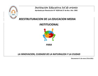 Institución Educativa Sol de oriente
              Aprobada por Resolución Nº 16259 del 27 de Nov. Año 2002




REESTRUTURACION DE LA EDUCACION MEDIA
                   INSTITUCIONAL




                            PARA


LA INNOVACION, CUIDADO DE LA NATURALEZA Y LA CIUDAD
                                                             Documento # 1 de enero 23 de 2012.
 