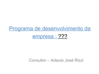 Programa de desenvolvimento da
empresa : ???

Consultor – Adauto José Rizzi

 