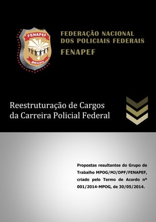 Reestruturação de Cargos
da Carreira Policial Federal
Propostas resultantes do Grupo de
Trabalho MPOG/MJ/DPF/FENAPEF,
criado pelo Termo de Acordo nº
001/2014-MPOG, de 30/05/2014.
FEDERAÇÃO NACIONALFEDERAÇÃO NACIONALFEDERAÇÃO NACIONALFEDERAÇÃO NACIONAL
DOS POLICIAIS FEDERAISDOS POLICIAIS FEDERAISDOS POLICIAIS FEDERAISDOS POLICIAIS FEDERAIS
FENAPEFFENAPEFFENAPEFFENAPEF
 