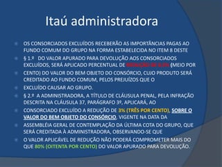 Itaú administradora
   OS CONSORCIADOS EXCLUÍDOS RECEBERÃO AS IMPORTÂNCIAS PAGAS AO
    FUNDO COMUM DO GRUPO NA FORMA ESTABELECIDA NO ITEM 8 DESTE
   § 1.º DO VALOR APURADO PARA DEVOLUÇÃO AOS CONSORCIADOS
    EXCLUÍDOS, SERÁ APLICADO PERCENTUAL DE REDUÇÃO DE 0,5% (MEIO POR
   CENTO) DO VALOR DO BEM OBJETO DO CONSÓRCIO, CUJO PRODUTO SERÁ
    CREDITADO AO FUNDO COMUM, PELOS PREJUÍZOS QUE O
   EXCLUÍDO CAUSAR AO GRUPO.
   § 2.º A ADMINISTRADORA, A TÍTULO DE CLÁUSULA PENAL, PELA INFRAÇÃO
    DESCRITA NA CLÁUSULA 37, PARÁGRAFO 3º, APLICARÁ, AO
   CONSORCIADO EXCLUÍDO A REDUÇÃO DE 3% (TRÊS POR CENTO), SOBRE O
    VALOR DO BEM OBJETO DO CONSÓRCIO, VIGENTE NA DATA DA
   ASSEMBLÉIA GERAL DE CONTEMPLAÇÃO DA ÚLTIMA COTA DO GRUPO, QUE
    SERÁ CREDITADA À ADMINISTRADORA, OBSERVANDO-SE QUE
   O VALOR APLICÁVEL DE REDUÇÃO NÃO PODERÁ COMPROMETER MAIS DO
    QUE 80% (OITENTA POR CENTO) DO VALOR APURADO PARA DEVOLUÇÃO.
 