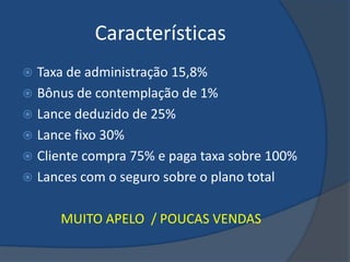 Características
 Taxa de administração 15,8%
 Bônus de contemplação de 1%
 Lance deduzido de 25%
 Lance fixo 30%
 Cliente compra 75% e paga taxa sobre 100%
 Lances com o seguro sobre o plano total


      MUITO APELO / POUCAS VENDAS
 
