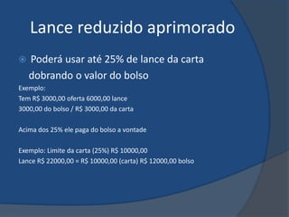 Lance reduzido aprimorado
   Poderá usar até 25% de lance da carta
    dobrando o valor do bolso
Exemplo:
Tem R$ 3000,00 oferta 6000,00 lance
3000,00 do bolso / R$ 3000,00 da carta

Acima dos 25% ele paga do bolso a vontade

Exemplo: Limite da carta (25%) R$ 10000,00
Lance R$ 22000,00 = R$ 10000,00 (carta) R$ 12000,00 bolso
 