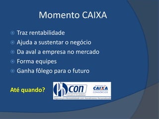 Momento CAIXA
 Traz rentabilidade
 Ajuda a sustentar o negócio
 Da aval a empresa no mercado
 Forma equipes
 Ganha fôlego para o futuro


Até quando?
 