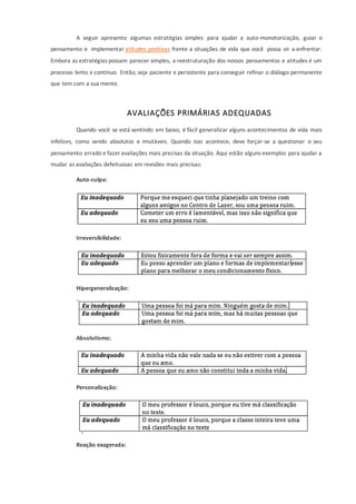 A seguir apresento algumas estratégias simples para ajudar a auto-monotorização, guiar o
pensamento e implementar atitudes positivas frente a situações de vida que você possa vir a enfrentar.
Embora as estratégias possam parecer simples, a reestruturação dos nossos pensamentos e atitudes é um
processo lento e contínuo. Então, seja paciente e persistente para conseguir refinar o diálogo permanente
que tem com a sua mente.
AVALIAÇÕES PRIMÁRIAS ADEQUADAS
Quando você se está sentindo em baixo, é fácil generalizar alguns acontecimentos de vida mais
infelizes, como sendo absolutos e imutáveis. Quando isso acontece, deve forçar-se a questionar o seu
pensamento errado e fazer avaliações mais precisas da situação. Aqui estão alguns exemplos para ajudar a
mudar as avaliações defeituosas em revisões mais precisas:
Auto-culpa:
Irreversibilidade:
Hipergeneralização:
Absolutismo:
Personalização:
Reação exagerada:
 