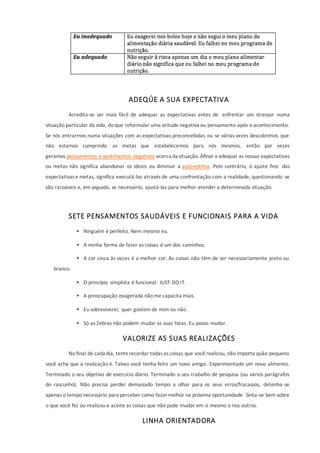 ADEQÚE A SUA EXPECTATIVA
Acredita-se ser mais fácil de adequar as expectativas antes de enfrentar um stressor numa
situação particular da vida, do que reformular uma atitude negativa ou pensamento após o acontecimento.
Se nós entrarmos numa situações com as expectativas preconcebidas ou se várias vezes descobrimos que
não estamos cumprindo as metas que estabelecemos para nós mesmos, então por vezes
geramos pensamentos e sentimentos negativos acerca da situação. Afinar eadequar as nossas expectativas
ou metas não significa abandonar os ideais ou diminuir a auto-estima. Pelo contrário, o ajuste fino das
expectativas e metas, significa executá-los através de uma confrontação com a realidade, questionando se
são razoáveis e, em seguida, se necessário, ajustá-las para melhor atender a determinada situação.
SETE PENSAMENTOS SAUDÁVEIS E FUNCIONAIS PARA A VIDA
 Ninguém é perfeito. Nem mesmo eu.
 A minha forma de fazer as coisas é um dos caminhos.
 A cor cinza às vezes é a melhor cor. As coisas não têm de ser necessariamente preto ou
branco.
 O princípio simplista é funcional: JUST DO IT.
 A preocupação exagerada não me capacita mais.
 Eu sobreviverei, quer gostem de mim ou não.
 Só as Zebras não podem mudar as suas listas. Eu posso mudar.
VALORIZE AS SUAS REALIZAÇÕES
No final de cada dia, tenterecordar todas as coisas que você realizou, não importa quão pequeno
você acha que a realização é. Talvez você tenha feito um novo amigo. Experimentado um novo alimento.
Terminado o seu objetivo de exercício diário. Terminado o seu trabalho de pesquisa (ou vários parágrafos
do rascunho). Não precisa perder demasiado tempo a olhar para os seus erros/fracassos, detenha-se
apenas o tempo necessário para perceber como fazer melhor na próxima oportunidade. Sinta-se bem sobre
o que você fez ou realizou e aceite as coisas que não pode mudar em si mesmo e nos outros.
LINHA ORIENTADORA
 