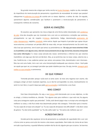 Na grande maioria dos artigos que tenho escrito na Escola Psicologia, explico ou dou exemplos
da importância da reestruturação do pensamento e igualmente da necessidade de sempre que possível
adequarmos e mudarmos as crenças de acordo com os nossos objetivos e sonhos de vida. Em seguida,
apresentarei algumas considerações que facilitam e promovem a reestruturação do pensamento e
consequente melhoria de raciocínio.
GERIR AS EMOÇÕES
Os assuntos que apresento nos meus artigos de certa forma estão relacionados com problemas
de vida. Uma das situações que nos incomoda tem a ver com os sentimentos e emoções que sentimos,
principalmente no que diz respeito à tristeza, abatimento, fadiga, desmotivação, sentimento de
culpa, desesperança, angústia, ansiedade, entre outras. Aquilo que importa é perceber que apesar de por
vezes estarmos a atravessar um período difícil da nossa vida, em que necessariamente nos faz sentir mal,
não é isso que queremos, nem é assim que somos ou pretendemos ser. Ou seja, por vezes estarmos tristes
ou insatisfeitos com alguma coisa, não tem necessariamente deseralgo deterrível, devemos interpretar
isso como informação. É o nosso corpo (através dos nossos sentimentos) a informar-nos que estamos
insatisfeitos com algo que não tem corrido bem. Mas, se ao sentirmos isso no nosso corpo, colarmo-nos a
isso, fundirmo-nos a isso, podemos pensar que somos uma pessoa triste, desmotivada e sem interesses.
Mas isso será uma ilusão, tem a ver com uma interpretação inadequada que estamos a fazer. Você pode
ser aquilo que quer ser, se conseguir perceber que pode trabalharpara isso. Ou seja, temde conseguir gerir
melhor as suas emoções e sentimentos.
DE QUE FORMA?
Tentando perceber porque razão você se sente assim. Se teve uma negativa num exame, não
conseguiu atingir um bom resultado esportivo, ou se não foi correspondido no amor, inevitavelmente irá
sentir-te mal. Bem, é a partir daqui que pode gerir as emoções e sentimentos a seu favor.
MAS COMO?
Com boas interpretações. Ou seja, a sua tristeza está relacionada com os seus objetivos, se não
os atingir, a tristeza manifesta-se, dizendo: “Faz alguma coisa para melhorar o que está mal, faz alguma
coisa para conseguires aquilo que pretendes”. Então, você deverá pegar nisso e arranjaruma estratégia de
melhorar as coisas, e não ficar ainda mais desanimado porque não conseguiu. Tente dizer para si mesmo:
“Eu sou capaz de arranjaruma solução” ou “Eu sou capaz de ultrapassar esta dificuldade” e não dizer coisas
do género: “Eu não tenho qualidade” ou “Eu não valho nada” ou ” Os outros são melhores que eu”.
ACREDITAR EM SI
Grande parte dos equívocos (erros de pensamento ou avaliações de capacidade) têm a ver com
a forma como se pensa acerca de nós mesmo e das nossas capacidades. Nem todos nós temos de ser bons
em tudo o que fazemos, e quando falhamos também não faz de nós alguém pior que os outros. Se tivermos
 