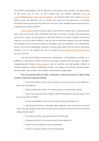 uma atitude de aprendizagem e não nos sabotarmos a nós mesmos, iremos aprender com algumas falhas
ou até mesmo com os erros. Se você acreditar que com trabalho, dedicação e força de
vontade consegue alcançar alguns dos seus objetivos, irá certamente sentir mais energia e motivação.
Esforce-se para não desanimar com as derrotas, elas servem-nos para pensarmos em caminhos
alternativos, fazem-nos puxar por nós, fazem-nos ter de usar a nossa inteligência para arranjarmos formas
e soluções para os nossos problemas.
A auto-confiança constrói-se pouco a pouco, mas temos de ir fazendo coisas, e quando algumas
dessas coisas correm menos bem, não devemos ficar contra nós mesmo, nem dizer coisas depreciativas
acerca de nós mesmos. Isso não ajudará em nada, pelo contrário, irá accionar emoções e sentimentos
negativos, mas com um grave problema, é que não irão ser sentimentos negativos acerca das situações
e/ou resultados, mas sim acerca de si mesmo, da sua pessoa e das suas capacidades. E isto é incapacitante,
entra-se num ciclo de negatividade e perde-se o interesse pelas coisas. Mas este tipo de pensamento
negativo é um erro de raciocínio que você faz através das interpretações de vítima e sentimentos
de culpa acerca de si.
Caso este tipo de padrão de pensamento incapacitante e auto-sabotador se verifique em si,
proponha-se a reestruturar a forma como pensa, para passar a agir de forma mais capaz e motivada e
consequentemente começar a atingir objectivos, quer os concretos, como por exemplo: melhorar os
resultados esportivos, melhores classificações escolares, mais amigos, ou os internos como por exemplo:
sentir-se melhor, mais motivado, mais confiante e mais satisfeito consigo mesmo.
Para uma reestruturação mais eficaz e adequada é necessário que pense em alguns destes
assuntos e responda às seguintes questões:
 O que farei quando me sentir mais em baixo e sinta que isso está a ser um obstáculo a
alguns dos meus objetivos?
 Qual é a atitude que eu quero ter na vida (em geral e a maior parte do tempo)?
 O que é que quero fazer para conseguir melhores desempenhos (se é que quero), e sem
que isso seja muito incómodo?
 Perante as dificuldades como é que eu irei pensar e que atitude quero ter?
 Quando por vezes falhar ou não atingir alguns objectivos, o que vou fazer? E se me sentir
triste, como vou ultrapassar essa tristeza? O que é que essa tristeza me transmite? Em que é que essa
tristeza me pode ajudar?
 Se eu não me motivar, que impacto isso terá na minha vida?
 Tenho pena de mim? Se sim, em que áreas ou coisas específicas?
 Vejo-me como um lutador ou como um desistente?
 Quero ou não passar a pensar de forma mais positiva?
 
