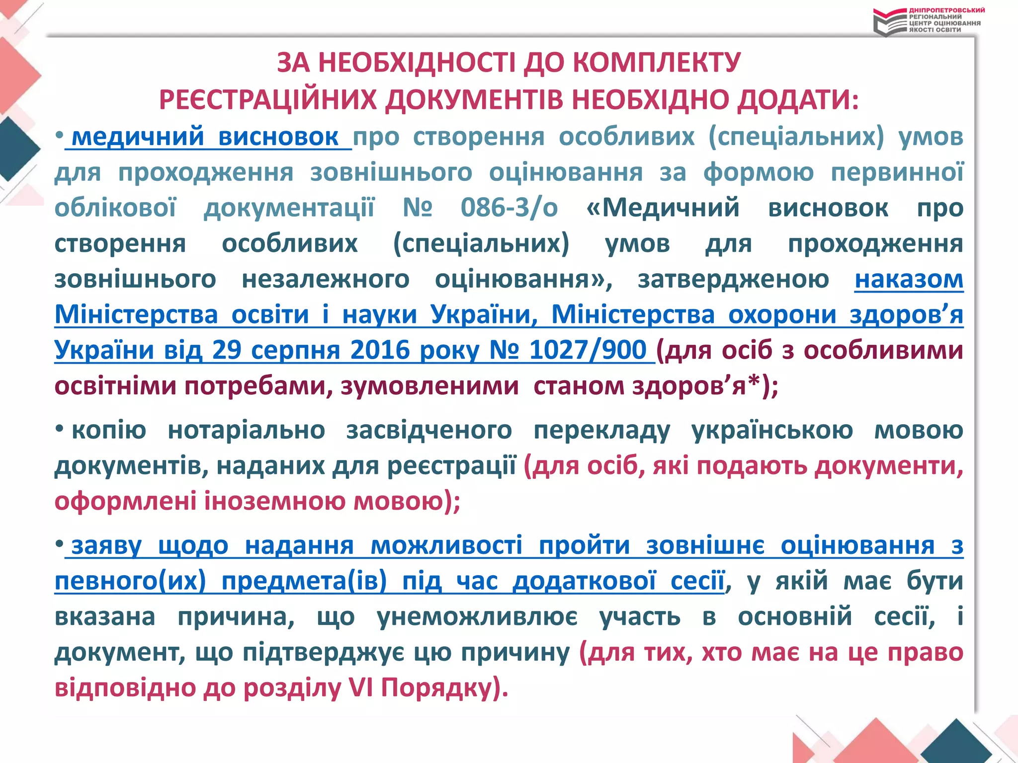 ЗА НЕОБХІДНОСТІ ДО КОМПЛЕКТУ
РЕЄСТРАЦІЙНИХ ДОКУМЕНТІВ НЕОБХІДНО ДОДАТИ:
• медичний висновок про створення особливих (спеціальних) умов
для проходження зовнішнього оцінювання за формою первинної
облікової документації № 086-3/о «Медичний висновок про
створення особливих (спеціальних) умов для проходження
зовнішнього незалежного оцінювання», затвердженою наказом
Міністерства освіти і науки України, Міністерства охорони здоров’я
України від 29 серпня 2016 року № 1027/900 (для осіб з особливими
освітніми потребами, зумовленими станом здоров’я*);
• копію нотаріально засвідченого перекладу українською мовою
документів, наданих для реєстрації (для осіб, які подають документи,
оформлені іноземною мовою);
• заяву щодо надання можливості пройти зовнішнє оцінювання з
певного(их) предмета(ів) під час додаткової сесії, у якій має бути
вказана причина, що унеможливлює участь в основній сесії, і
документ, що підтверджує цю причину (для тих, хто має на це право
відповідно до розділу VI Порядку).
 