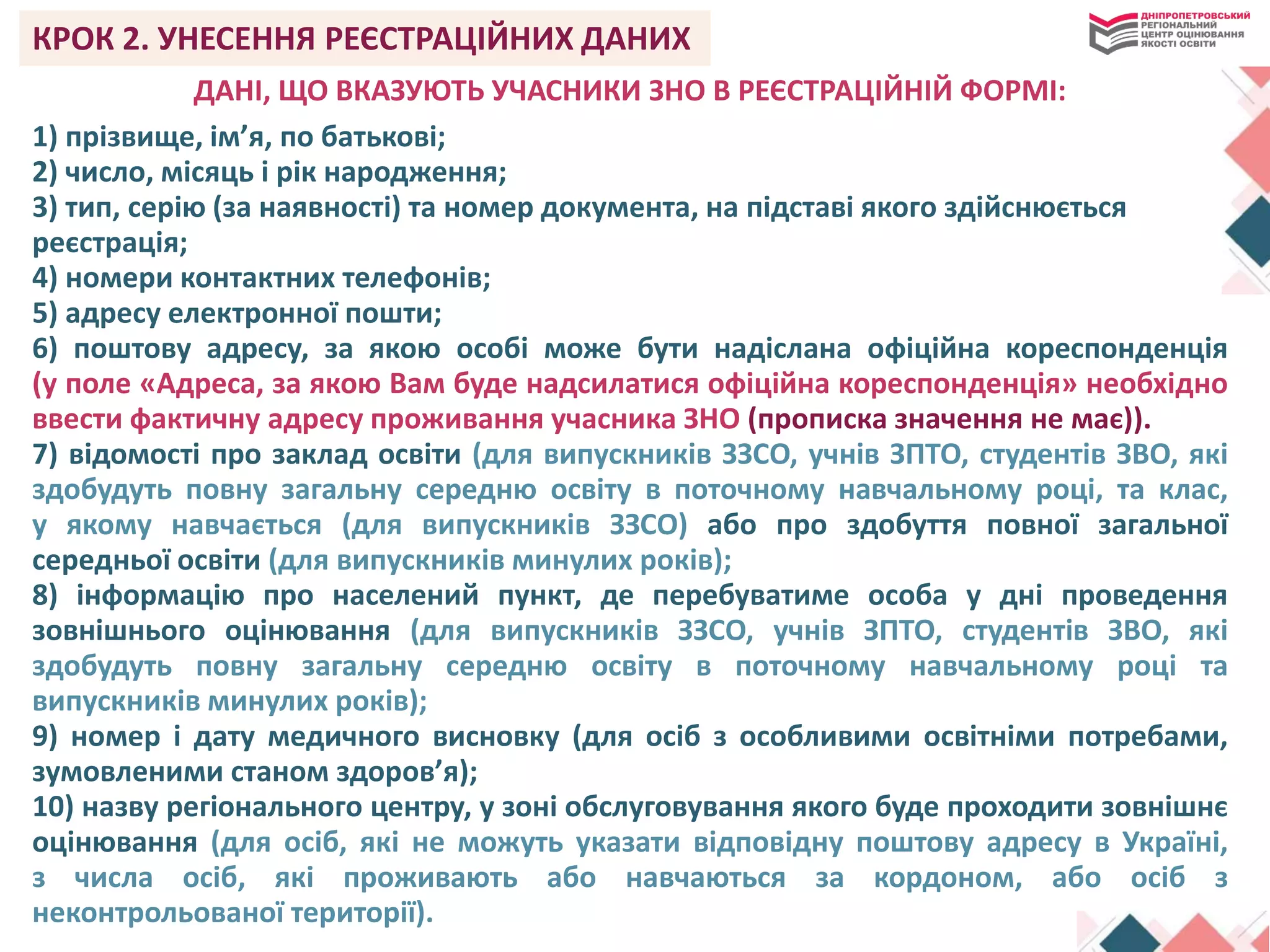 КРОК 2. УНЕСЕННЯ РЕЄСТРАЦІЙНИХ ДАНИХ
ДАНІ, ЩО ВКАЗУЮТЬ УЧАСНИКИ ЗНО В РЕЄСТРАЦІЙНІЙ ФОРМІ:
1) прізвище, ім’я, по батькові;
2) число, місяць і рік народження;
3) тип, серію (за наявності) та номер документа, на підставі якого здійснюється
реєстрація;
4) номери контактних телефонів;
5) адресу електронної пошти;
6) поштову адресу, за якою особі може бути надіслана офіційна кореспонденція
(у поле «Адреса, за якою Вам буде надсилатися офіційна кореспонденція» необхідно
ввести фактичну адресу проживання учасника ЗНО (прописка значення не має)).
7) відомості про заклад освіти (для випускників ЗЗСО, учнів ЗПТО, студентів ЗВО, які
здобудуть повну загальну середню освіту в поточному навчальному році, та клас,
у якому навчається (для випускників ЗЗСО) або про здобуття повної загальної
середньої освіти (для випускників минулих років);
8) інформацію про населений пункт, де перебуватиме особа у дні проведення
зовнішнього оцінювання (для випускників ЗЗСО, учнів ЗПТО, студентів ЗВО, які
здобудуть повну загальну середню освіту в поточному навчальному році та
випускників минулих років);
9) номер і дату медичного висновку (для осіб з особливими освітніми потребами,
зумовленими станом здоров’я);
10) назву регіонального центру, у зоні обслуговування якого буде проходити зовнішнє
оцінювання (для осіб, які не можуть указати відповідну поштову адресу в Україні,
з числа осіб, які проживають або навчаються за кордоном, або осіб з
неконтрольованої території).
 