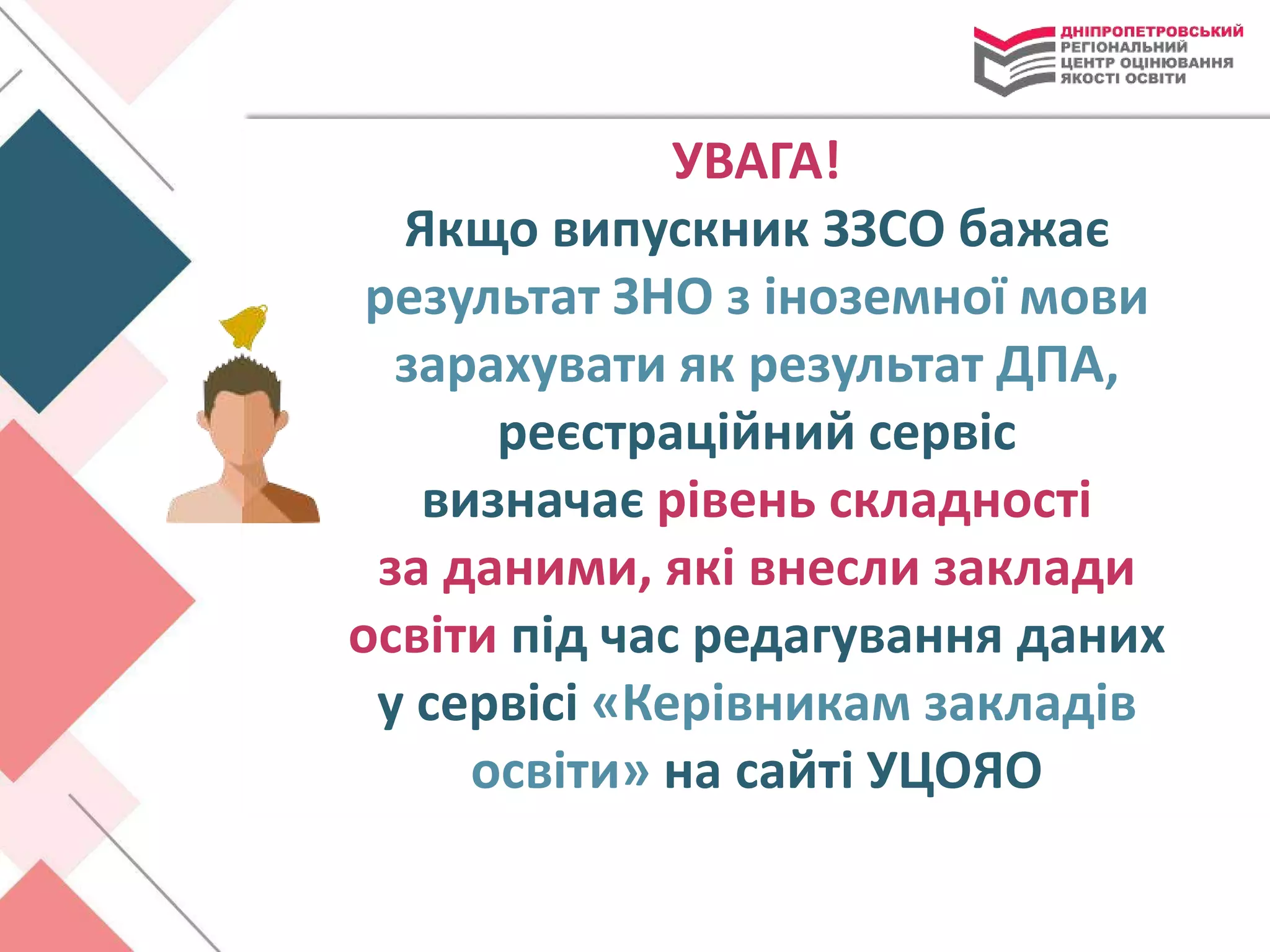 УВАГА!
Якщо випускник ЗЗСО бажає
результат ЗНО з іноземної мови
зарахувати як результат ДПА,
реєстраційний сервіс
визначає рівень складності
за даними, які внесли заклади
освіти під час редагування даних
у сервісі «Керівникам закладів
освіти» на сайті УЦОЯО
 