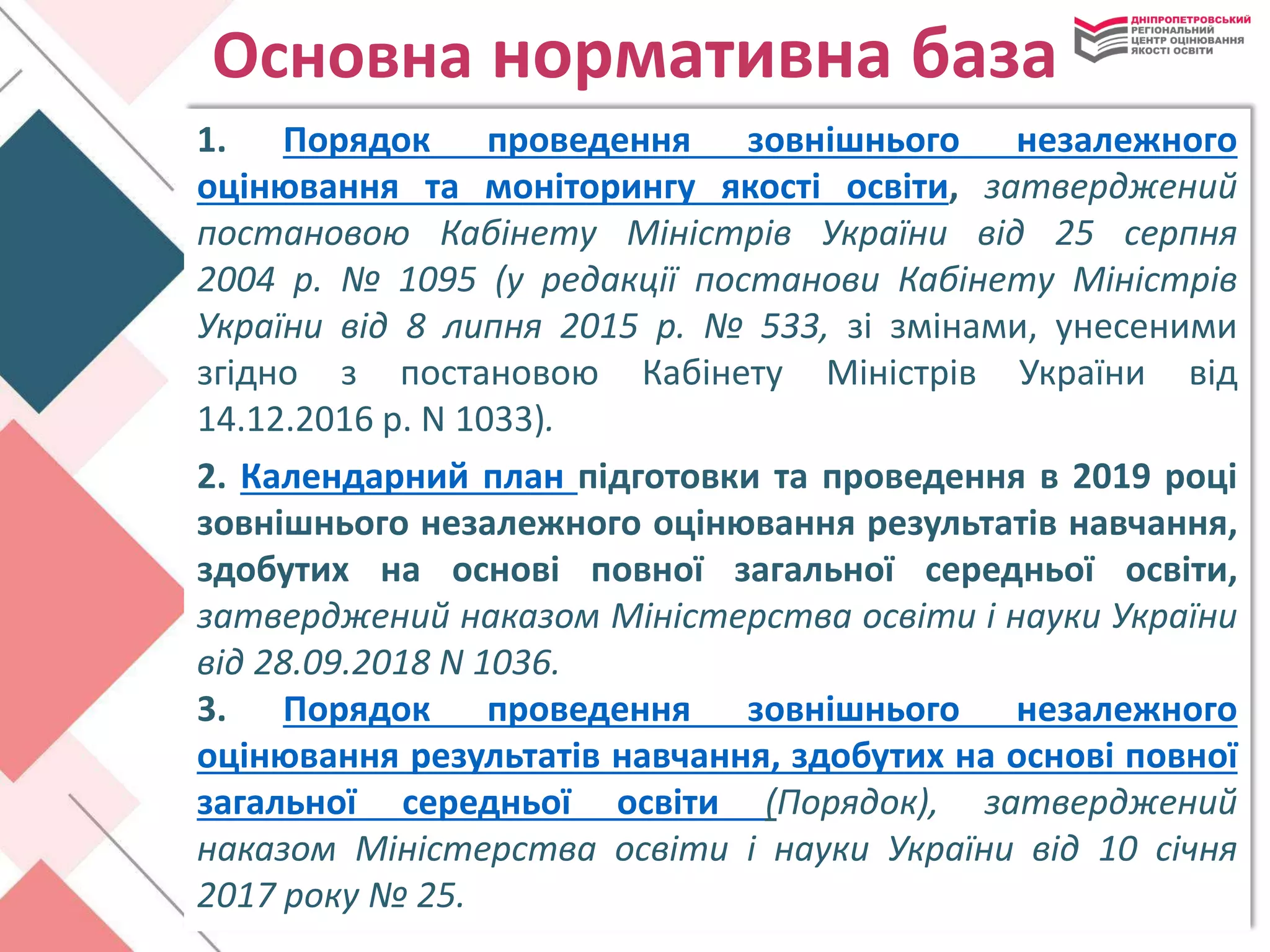Основна нормативна база
1. Порядок проведення зовнішнього незалежного
оцінювання та моніторингу якості освіти, затверджений
постановою Кабінету Міністрів України від 25 серпня
2004 р. № 1095 (у редакції постанови Кабінету Міністрів
України від 8 липня 2015 р. № 533, зі змінами, унесеними
згідно з постановою Кабінету Міністрів України від
14.12.2016 р. N 1033).
2. Календарний план підготовки та проведення в 2019 році
зовнішнього незалежного оцінювання результатів навчання,
здобутих на основі повної загальної середньої освіти,
затверджений наказом Міністерства освіти і науки України
від 28.09.2018 N 1036.
3. Порядок проведення зовнішнього незалежного
оцінювання результатів навчання, здобутих на основі повної
загальної середньої освіти (Порядок), затверджений
наказом Міністерства освіти і науки України від 10 січня
2017 року № 25.
 