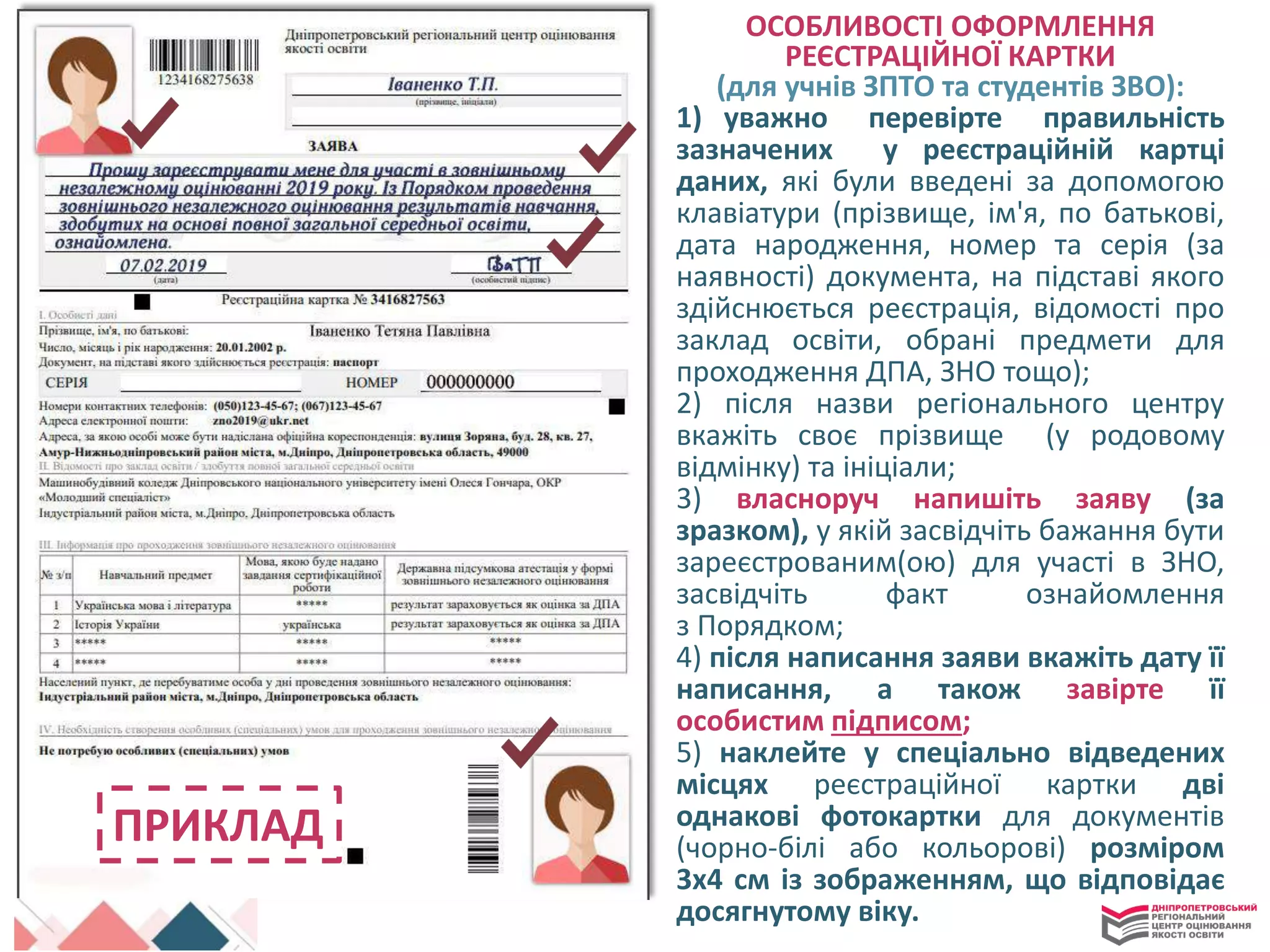 ПРИКЛАД
ОСОБЛИВОСТІ ОФОРМЛЕННЯ
РЕЄСТРАЦІЙНОЇ КАРТКИ
(для учнів ЗПТО та студентів ЗВО):
1) уважно перевірте правильність
зазначених у реєстраційній картці
даних, які були введені за допомогою
клавіатури (прізвище, ім'я, по батькові,
дата народження, номер та серія (за
наявності) документа, на підставі якого
здійснюється реєстрація, відомості про
заклад освіти, обрані предмети для
проходження ДПА, ЗНО тощо);
2) після назви регіонального центру
вкажіть своє прізвище (у родовому
відмінку) та ініціали;
3) власноруч напишіть заяву (за
зразком), у якій засвідчіть бажання бути
зареєстрованим(ою) для участі в ЗНО,
засвідчіть факт ознайомлення
з Порядком;
4) після написання заяви вкажіть дату її
написання, а також завірте її
особистим підписом;
5) наклейте у спеціально відведених
місцях реєстраційної картки дві
однакові фотокартки для документів
(чорно-білі або кольорові) розміром
3х4 см із зображенням, що відповідає
досягнутому віку.
 